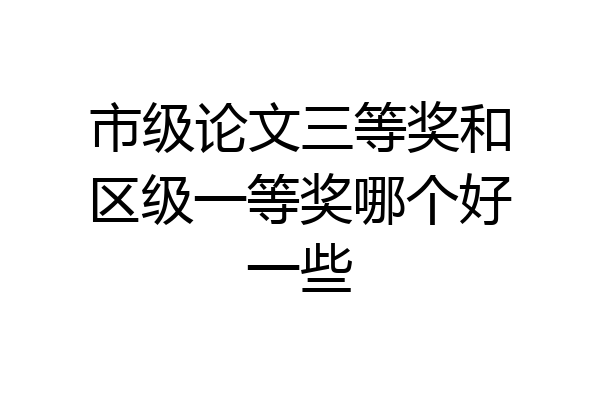 市级论文三等奖和区级一等奖哪个好一些
