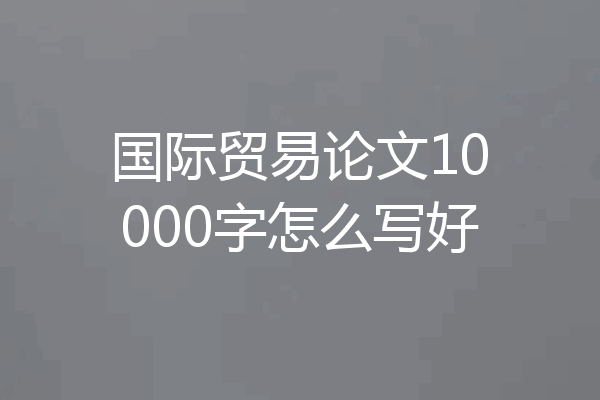 国际贸易论文10000字怎么写好
