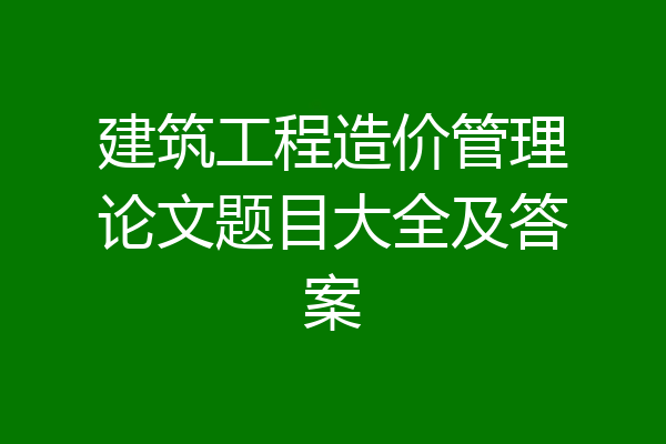 建筑工程造价管理论文题目大全及答案