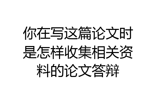 你在写这篇论文时是怎样收集相关资料的论文答辩