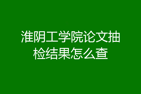 淮阴工学院论文抽检结果怎么查
