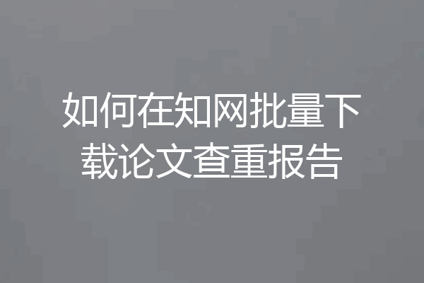 如何在知网批量下载论文查重报告