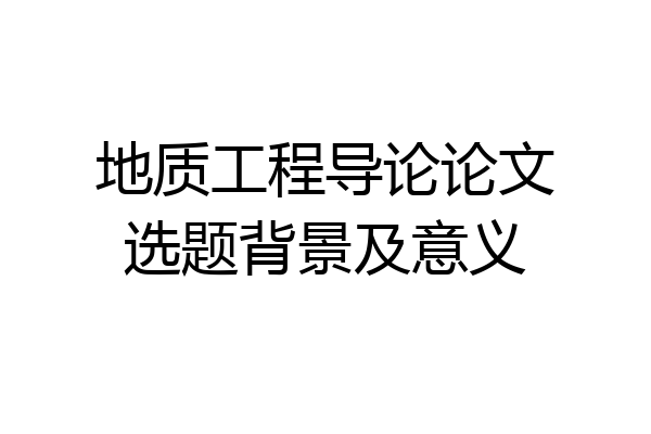 地质工程导论论文选题背景及意义