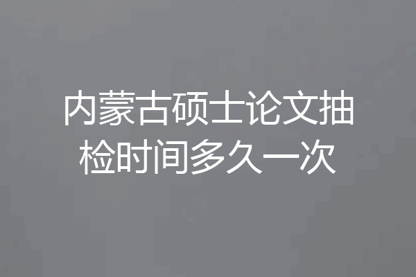 内蒙古硕士论文抽检时间多久一次