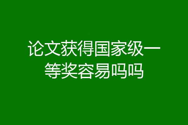 论文获得国家级一等奖容易吗吗