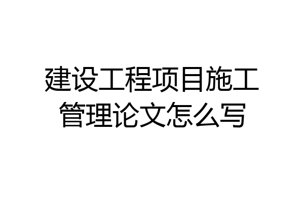 建设工程项目施工管理论文怎么写