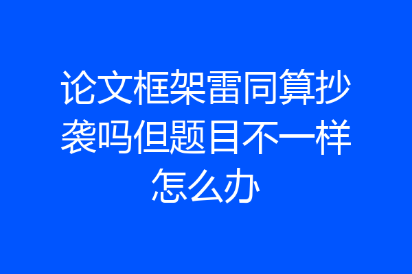 论文框架雷同算抄袭吗但题目不一样怎么办