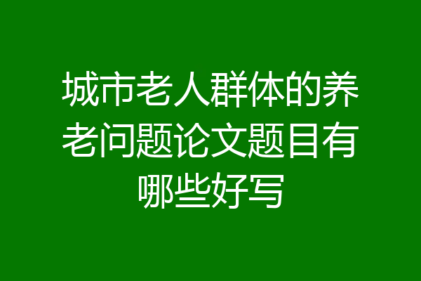 城市老人群体的养老问题论文题目有哪些好写