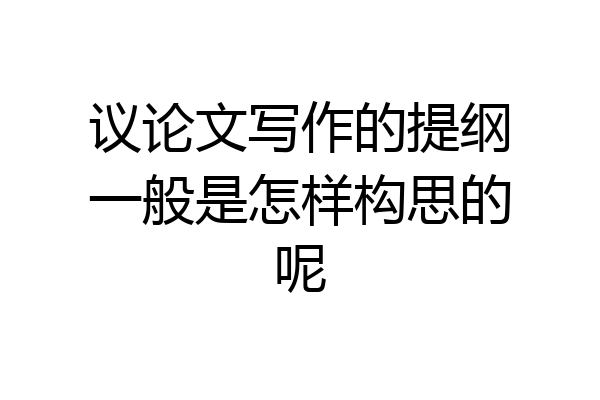 议论文写作的提纲一般是怎样构思的呢