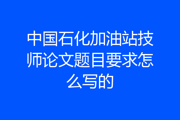 中国石化加油站技师论文题目要求怎么写的
