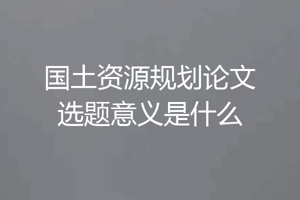 国土资源规划论文选题意义是什么