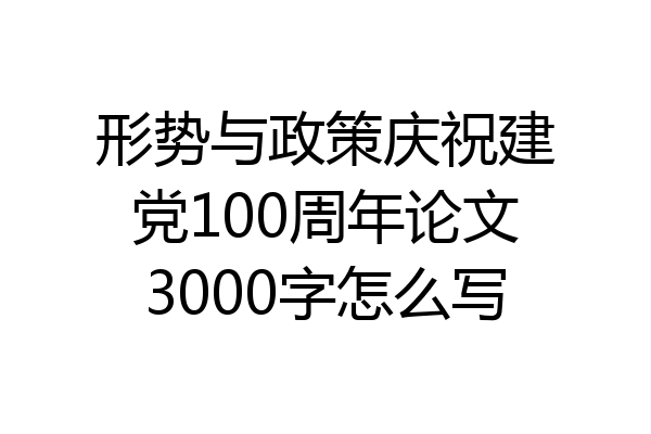 形势与政策庆祝建党100周年论文3000字怎么写