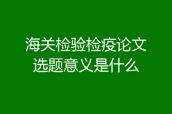 海关检验检疫论文选题意义是什么