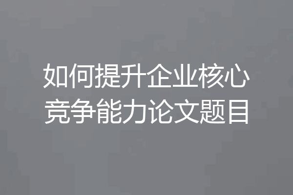 如何提升企业核心竞争能力论文题目