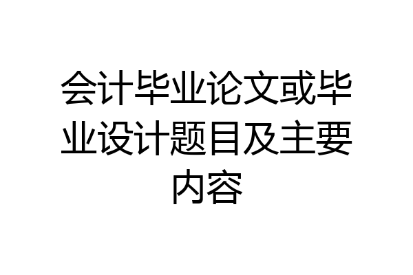 会计毕业论文或毕业设计题目及主要内容
