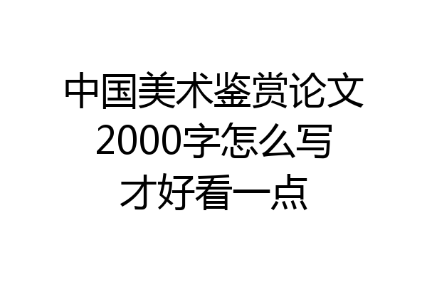 中国美术鉴赏论文2000字怎么写才好看一点