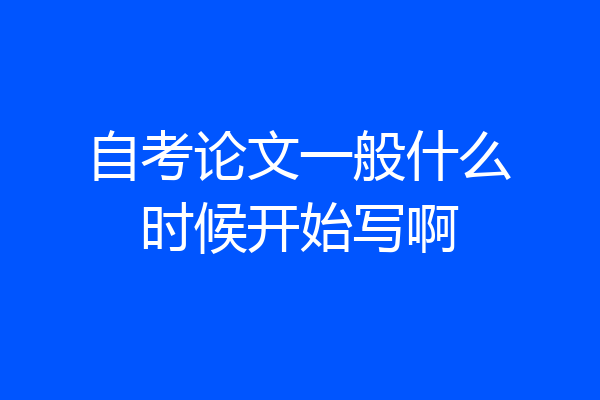 自考论文一般什么时候开始写啊