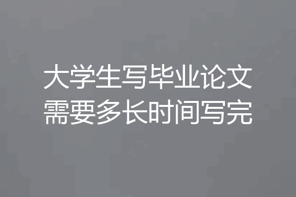 大学生写毕业论文需要多长时间写完