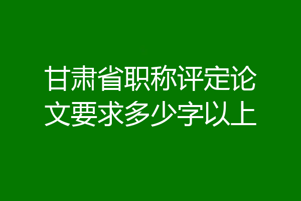 甘肃省职称评定论文要求多少字以上