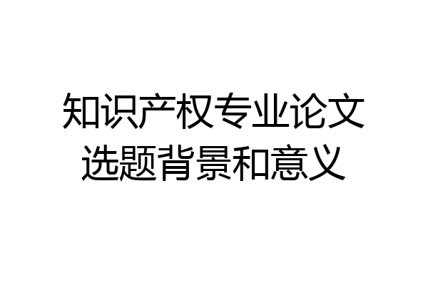 知识产权专业论文选题背景和意义