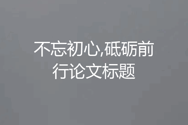 不忘初心,砥砺前行论文标题