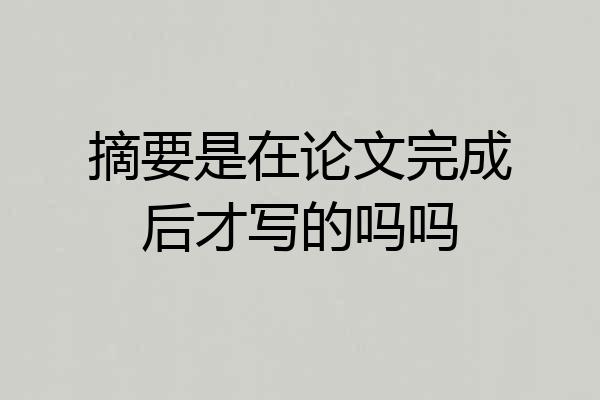 摘要是在论文完成后才写的吗吗