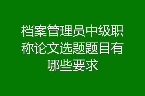 档案管理员中级职称论文选题题目有哪些要求