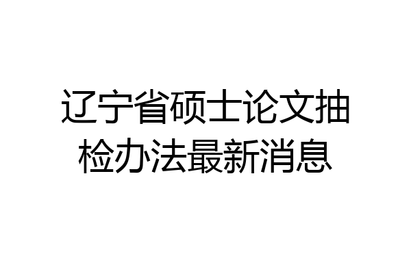 辽宁省硕士论文抽检办法最新消息