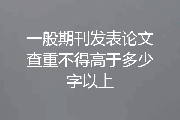 一般期刊发表论文查重不得高于多少字以上