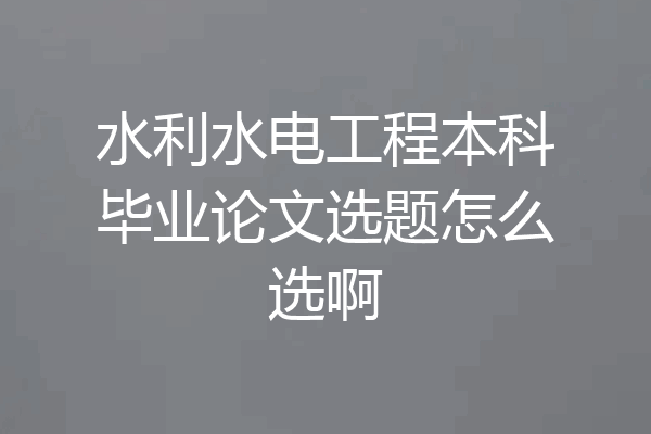 水利水电工程本科毕业论文选题怎么选啊