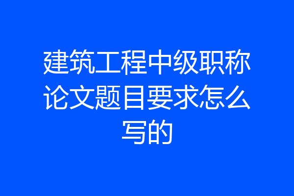 建筑工程中级职称论文题目要求怎么写的