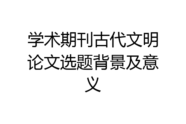 学术期刊古代文明论文选题背景及意义
