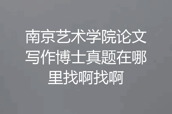 南京艺术学院论文写作博士真题在哪里找啊找啊