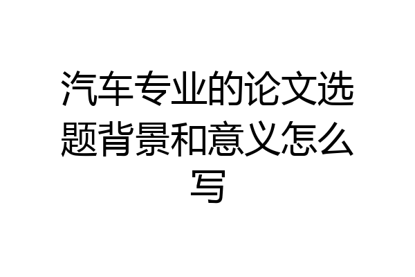 汽车专业的论文选题背景和意义怎么写