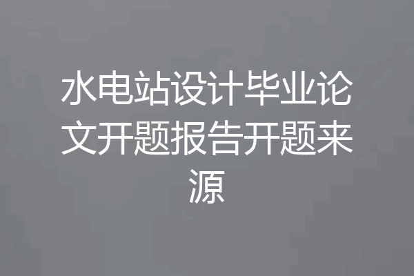 水电站设计毕业论文开题报告开题来源