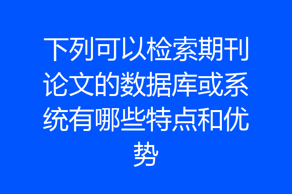 下列可以检索期刊论文的数据库或系统有哪些特点和优势