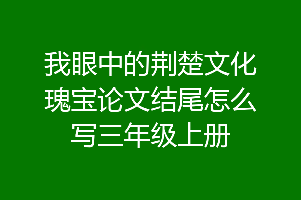 我眼中的荆楚文化瑰宝论文结尾怎么写三年级上册