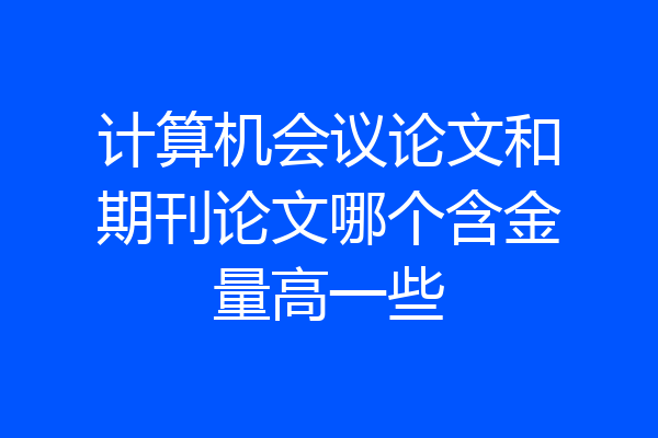 计算机会议论文和期刊论文哪个含金量高一些