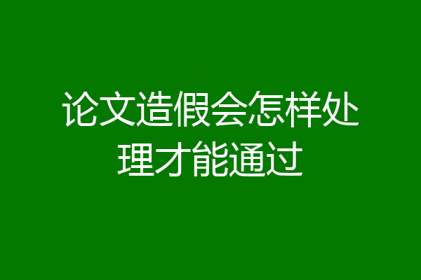 论文造假会怎样处理才能通过