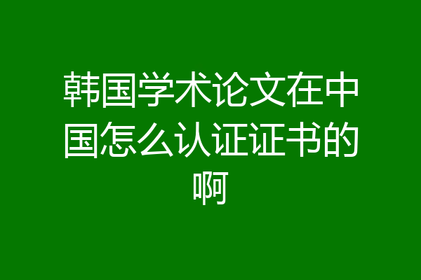 韩国学术论文在中国怎么认证证书的啊