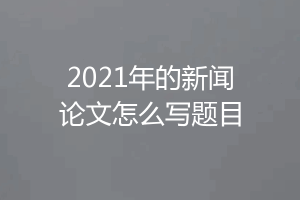 2021年的新闻论文怎么写题目