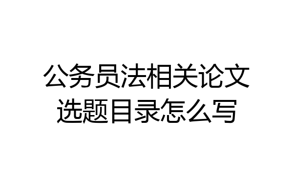 公务员法相关论文选题目录怎么写