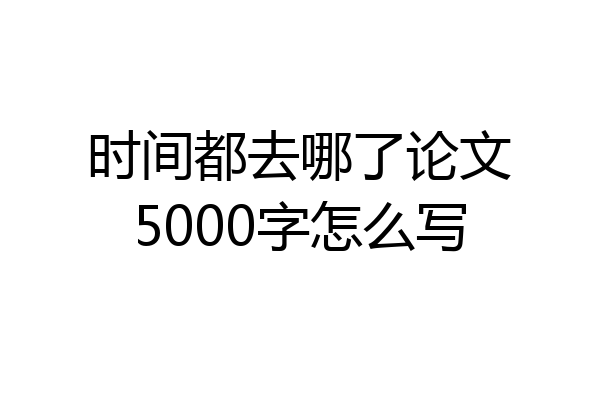 时间都去哪了论文5000字怎么写