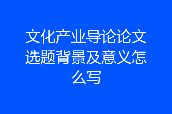 文化产业导论论文选题背景及意义怎么写