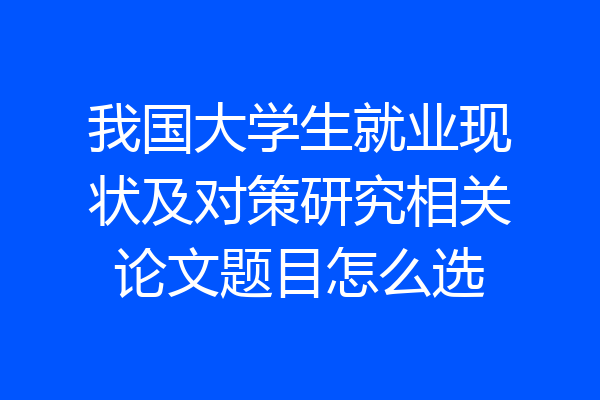 我国大学生就业现状及对策研究相关论文题目怎么选