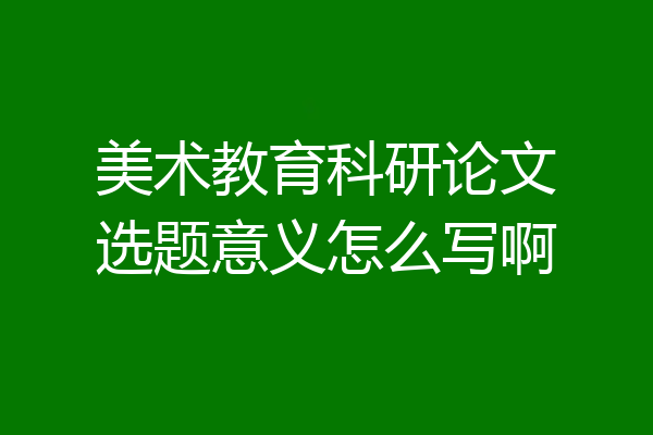 美术教育科研论文选题意义怎么写啊