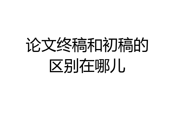 论文终稿和初稿的区别在哪儿