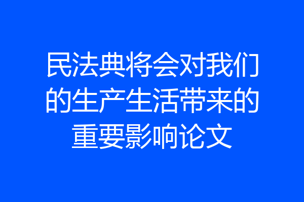 民法典将会对我们的生产生活带来的重要影响论文