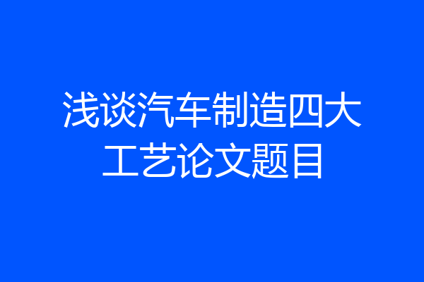 浅谈汽车制造四大工艺论文题目