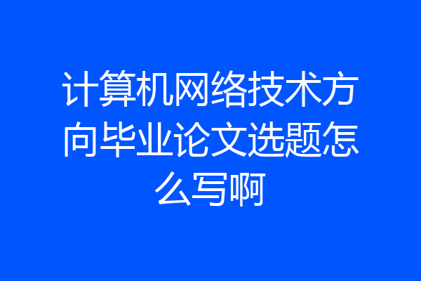计算机网络技术方向毕业论文选题怎么写啊